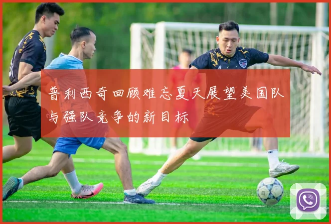 普利西奇回顾难忘夏天展望美国队与强队竞争的新目标